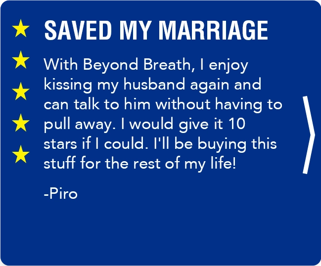 slide, SAVED MY MARRIAGE With Beyond Breath, I enjoy kissing my husband again and can talk to him without having to pull away. I would give it 10 stars if I could. I'll be buying this stuff for the rest of my life! -Piro