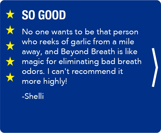 slide, SO GOOD No one wants to be that person who reeks of garlic from a mile away, and Beyond Breath is like magic for eliminating bad breath odors. I can't recommend it more highly!   -Shelli